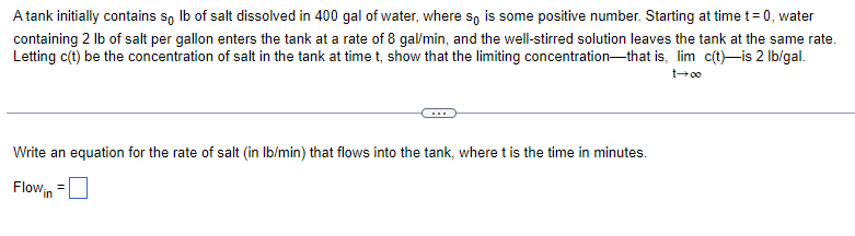A tank initially contains so lb of salt dissolved in 400 gal of water, where so is some positive number. Starting at time t=0, water
containing 2 lb of salt per gallon enters the tank at a rate of 8 gal/min, and the well-stirred solution leaves the tank at the same rate.
Letting c(t) be the concentration of salt in the tank at time t, show that the limiting concentration that is, lim c(t)-is 2 lb/gal.
1→∞0
Write an equation for the rate of salt (in lb/min) that flows into the tank, where t is the time in minutes.
Flow in