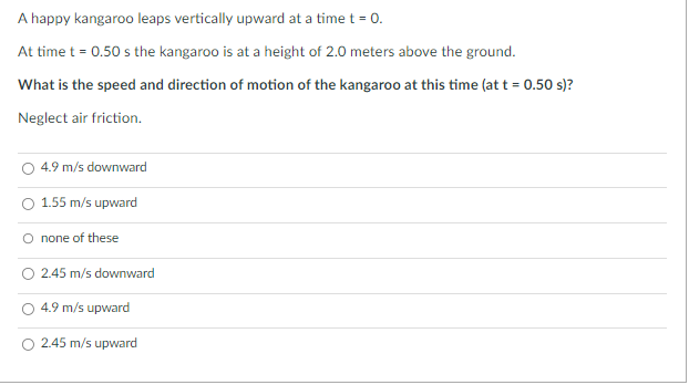 A happy kangaroo leaps vertically upward at a time t = 0.
At time t = 0.50 s the kangaroo is at a height of 2.0 meters above the ground.
What is the speed and direction of motion of the kangaroo at this time (at t = 0.50 s)?
Neglect air friction.
4.9 m/s downward
1.55 m/s upward
O none of these
2.45 m/s downward
4.9 m/s upward
2.45 m/s upward