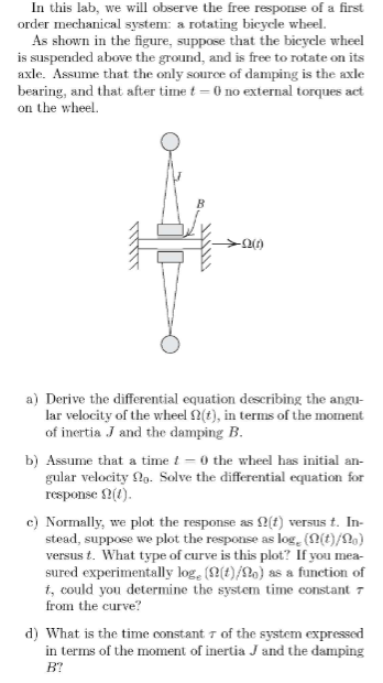 In this lab, we will observe the free response of a first
order mechanical system: a rotating bicycle wheel.
As shown in the figure, suppose that the bicycle wheel
is suspended above the ground, and is free to rotate on its
axle. Assume that the only source of damping is the axle
bearing, and that after time t=0 no external torques act
on the wheel.
✈0(1)
a) Derive the differential equation describing the angu-
lar velocity of the wheel (t), in terms of the moment
of inertia J and the damping B.
b) Assume that a time t= 0 the wheel has initial an-
gular velocity 22o. Solve the differential equation for
response (1).
c) Normally, we plot the response as (t) versus t. In-
stead, suppose we plot the response as log, (n(t)/Ng)
versus t. What type of curve is this plot? If you mea-
sured experimentally logg ((t)/no) as a function of
t, could you determine the system time constant 7
from the curve?
d) What is the time constant 7 of the system expressed
in terms of the moment of inertia J and the damping
B?