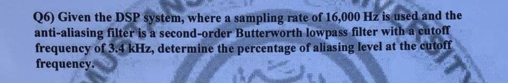 Q6) Given the DSP system, where a sampling rate of 16,000 Hz is used and the
anti-aliasing filter is a second-order Butterworth lowpass filter with a cutoff
frequency of 3.4 kHz, determine the percentage of aliasing level at the cutoff
frequency.
