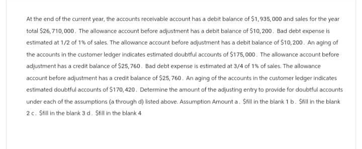 At the end of the current year, the accounts receivable account has a debit balance of $1,935,000 and sales for the year
total $26,710,000. The allowance account before adjustment has a debit balance of $10,200. Bad debt expense is
estimated at 1/2 of 1% of sales. The allowance account before adjustment has a debit balance of $10,200. An aging of
the accounts in the customer ledger indicates estimated doubtful accounts of $175,000. The allowance account before
adjustment has a credit balance of $25,760. Bad debt expense is estimated at 3/4 of 1% of sales. The allowance
account before adjustment has a credit balance of $25,760. An aging of the accounts in the customer ledger indicates
estimated doubtful accounts of $170, 420. Determine the amount of the adjusting entry to provide for doubtful accounts
under each of the assumptions (a through d) listed above. Assumption Amount a. Still in the blank 1 b. Sfill in the blank
2 c. Sfill in the blank 3 d. Sfill in the blank 4