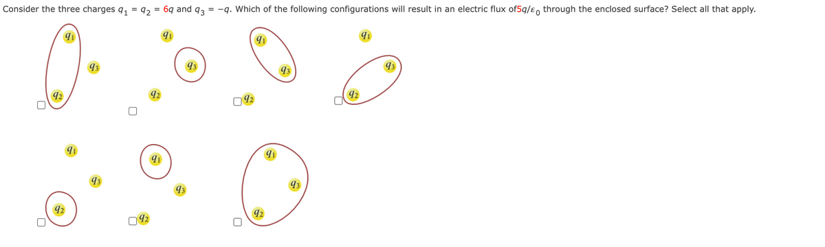 Consider the three charges 9₁ = 92 = 69 and 93 = -q. Which of the following configurations will result in an electric flux of5q/& through the enclosed surface? Select all that apply.
92
92
91
93
93
092
92
91
91
93
93
09₂
91
92
91
93
93
92
91
93