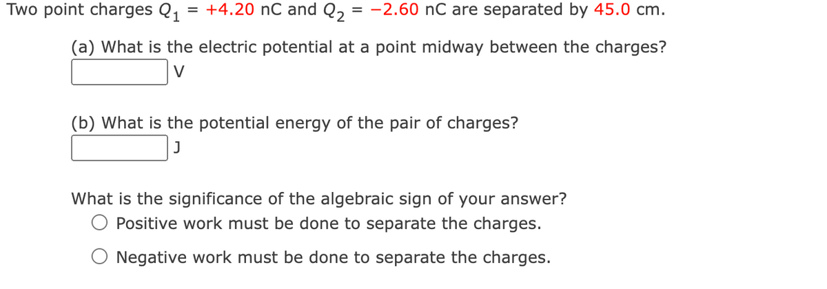 Two point charges Q₁ = +4.20 nC and Q₂ = -2.60 nC are separated by 45.0 cm.
(a) What is the electric potential at a point midway between the charges?
(b) What is the potential energy of the pair of charges?
J
What is the significance of the algebraic sign of your answer?
Positive work must be done to separate the charges.
Negative work must be done to separate the charges.
