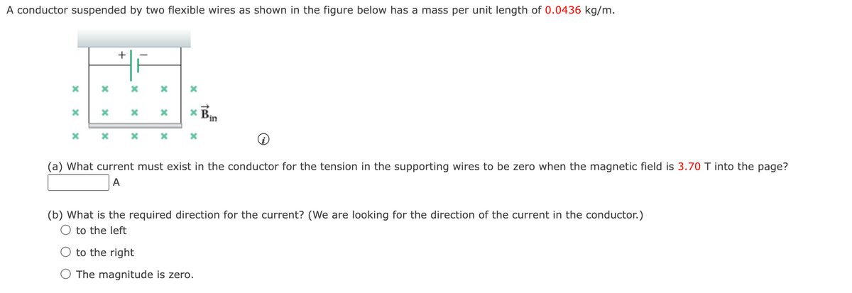 A conductor suspended by two flexible wires as shown in the figure below has a mass per unit length of 0.0436 kg/m.
x
X
X
*
X
x
+
x
x
x
x
x
x
* Bin
x
(a) What current must exist in the conductor for the tension in the supporting wires to be zero when the magnetic field is 3.70 T into the page?
A
(b) What is the required direction for the current? (We are looking for the direction of the current in the conductor.)
to the left
to the right
O The magnitude is zero.