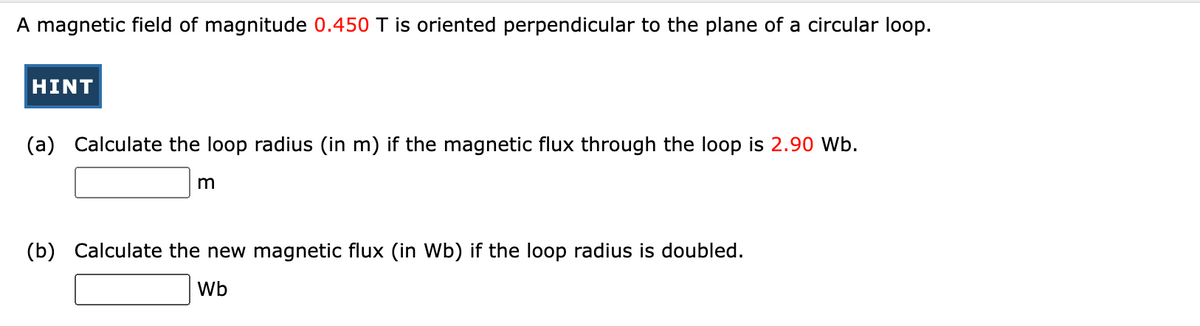 A magnetic field of magnitude 0.450 T is oriented perpendicular to the plane of a circular loop.
HINT
(a) Calculate the loop radius (in m) if the magnetic flux through the loop is 2.90 Wb.
m
(b) Calculate the new magnetic flux (in Wb) if the loop radius is doubled.
Wb