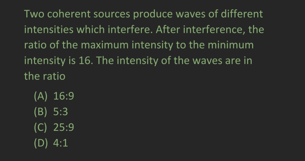 Two coherent sources produce waves of different
intensities which interfere. After interference, the
ratio of the maximum intensity to the minimum
intensity is 16. The intensity of the waves are in
the ratio
(A) 16:9
(B) 5:3
(C) 25:9
(D) 4:1