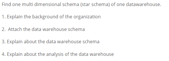 Find one multi dimensional schema (star schema) of one datawarehouse.
1. Explain the background of the organization
2. Attach the data warehouse schema
3. Explain about the data warehouse schema
4. Explain about the analysis of the data warehouse
