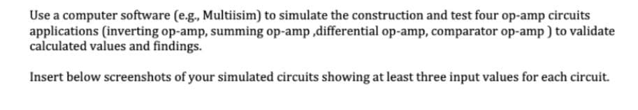 Use a computer software (e.g., Multiisim) to simulate the construction and test four op-amp circuits
applications (inverting op-amp, summing op-amp,differential op-amp, comparator op-amp) to validate
calculated values and findings.
Insert below screenshots of your simulated circuits showing at least three input values for each circuit.
