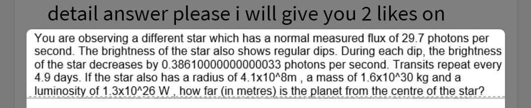 detail answer please i will give you 2 likes on
You are observing a different star which has a normal measured flux of 29.7 photons per
second. The brightness of the star also shows regular dips. During each dip, the brightness
of the star decreases by 0.38610000000000033 photons per second. Transits repeat every
4.9 days. If the star also has a radius of 4.1x10^8m , a mass of 1.6x10^30 kg and a
luminosity of 1.3x10^26 W, how far (in metres) is the planet from the centre of the star?
