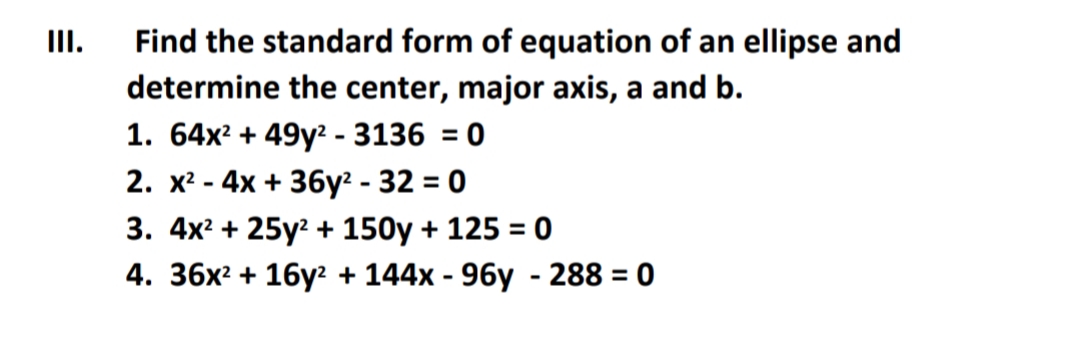 III.
Find the standard form of equation of an ellipse and
determine the center, major axis, a and b.
1. 64x? + 49y? - 3136 = 0
2. x? - 4x + 36y² - 32 = 0
3. 4x? + 25y? + 150y + 125 = 0
%3D
4. 36x² + 16y? + 144x - 96y - 288 = 0
