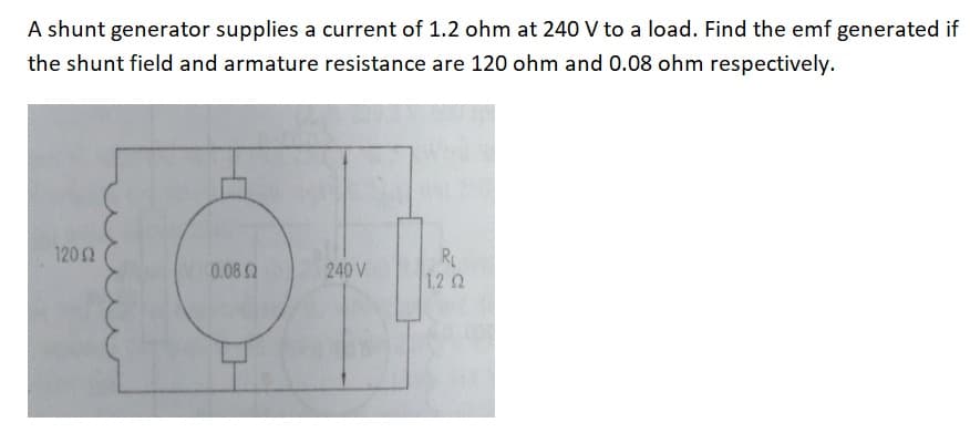 A shunt generator supplies a current of 1.2 ohm at 240 V to a load. Find the emf generated if
the shunt field and armature resistance are 120 ohm and 0.08 ohm respectively.
12052
0.08 2
240 V
RL
1.22