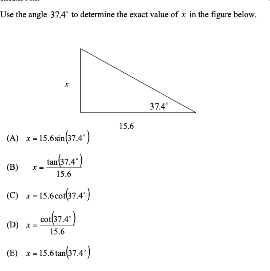 Use the angle 37.4° to determine the exact value of x in the figure below.
37.4°
15.6
(A) x= 15.6sin(37.4")
tan(37.4")
(B)
15.6
(C) x=15.6cot(37.4")
cot(37.4')
(D) x
15.6
(E) x = 15.6 tan(37.4°)
