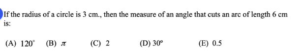 If the radius of a circle is 3 cm., then the measure of an angle that cuts an arc of length 6 cm
is:
(C) 2
(D) 30°
(E) 0.5
(A) 120° (B) A
