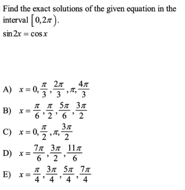 Find the exact solutions of the given equation in the
interval [0,27).
sin 2x = cos x
27
4л
A) x= 0,5.3 3
л 5л Зл
B) x=6:26 2
С) х%3D 0,;
In 37 117
D) x =
E) x=4
6 ' 2 ' 6
л Зл 5л 7л
4' 4 ' 4' 4
