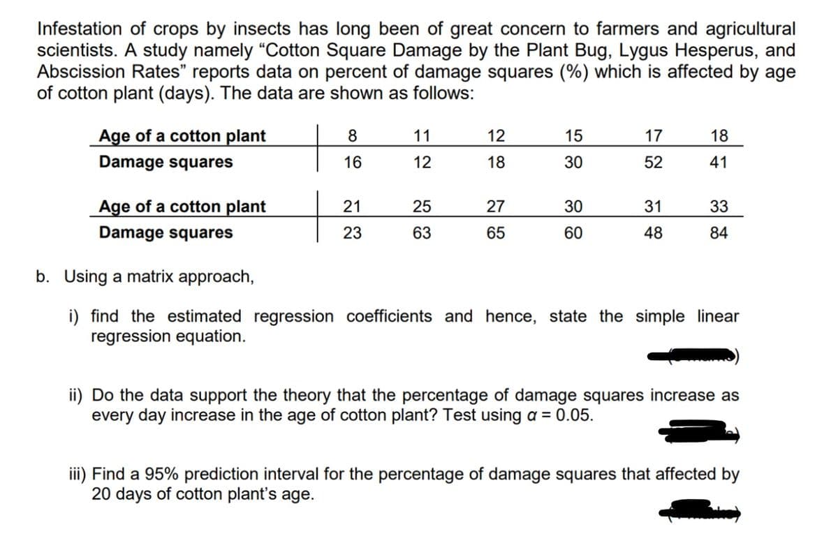Infestation of crops by insects has long been of great concern to farmers and agricultural
scientists. A study namely "Cotton Square Damage by the Plant Bug, Lygus Hesperus, and
Abscission Rates" reports data on percent of damage squares (%) which is affected by age
of cotton plant (days). The data are shown as follows:
Age of a cotton plant
11
12
15
17
18
Damage squares
16
12
18
30
52
41
Age of a cotton plant
21
25
27
30
31
33
Damage squares
23
63
65
60
48
84
b. Using a matrix approach,
i) find the estimated regression coefficients and hence, state the simple linear
regression equation.
ii) Do the data support the theory that the percentage of damage squares increase as
every day increase in the age of cotton plant? Test using a = 0.05.
iii) Find a 95% prediction interval for the percentage of damage squares that affected by
20 days of cotton plant's age.
