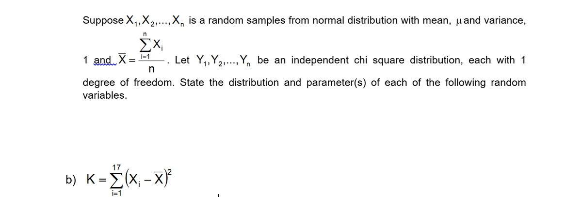 Suppose X,,X,,...,X, is a random samples from normal distribution with mean, µand variance,
ΣΧ
i=1
1 and. X
Let Y,,Y2,.., Y, be an independent chi square distribution, each with 1
n
degree of freedom. State the distribution and parameter(s) of each of the following random
variables.
17
b) K=È(x, - x}*
i=1
