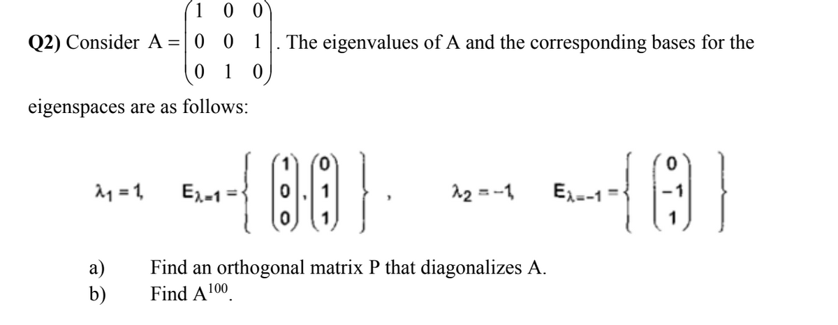 1 0 0
Q2) Consider A =| 0 0 1
0 1 0
The eigenvalues of A and the corresponding bases for the
eigenspaces are as follows:
서 =D1
E,-1
12 = -1
Ex=-1
%3D
а)
b)
Find an orthogonal matrix P that diagonalizes A.
Find A100.
