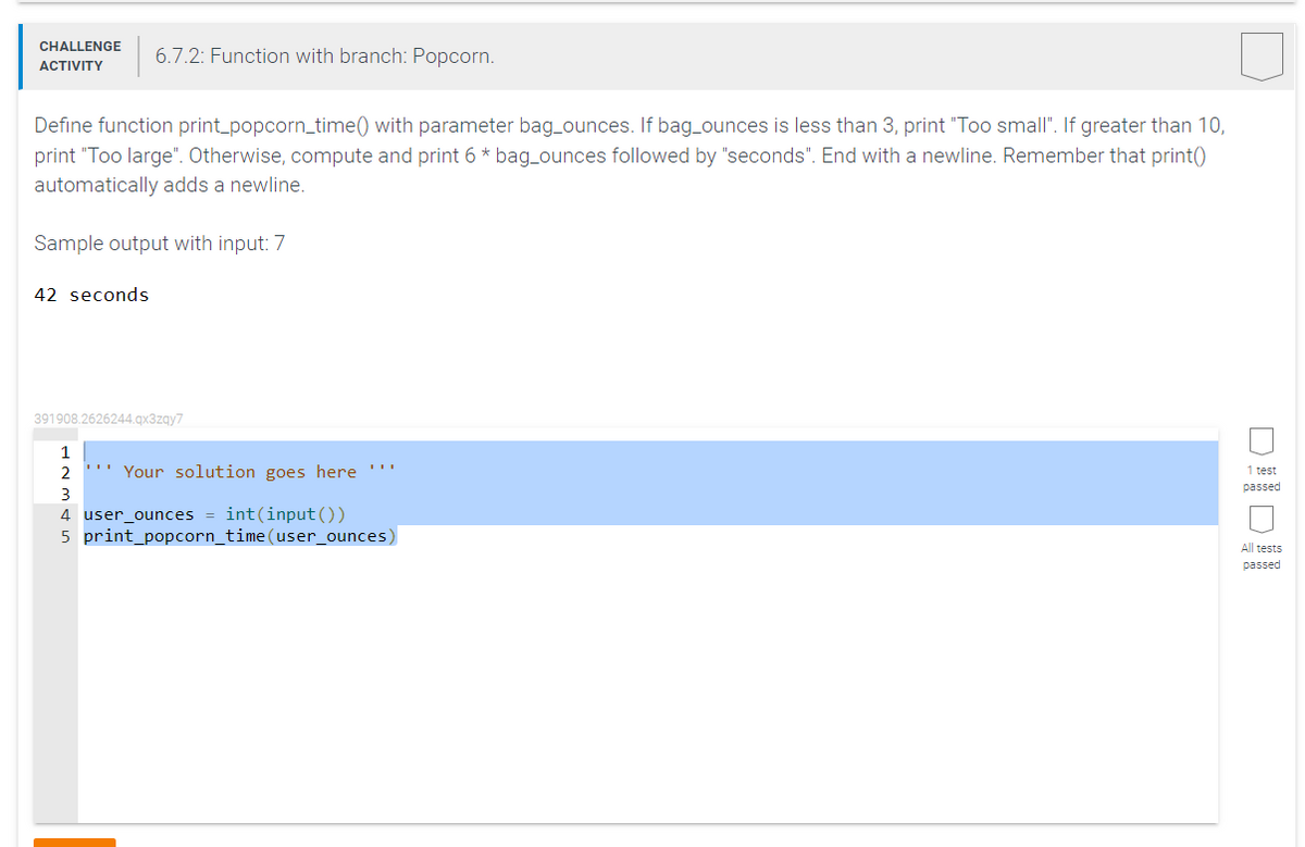 CHALLENGE 6.7.2: Function with branch: Popcorn.
ACTIVITY
Define function print_popcorn_time() with parameter bag_ounces. If bag_ounces is less than 3, print "Too small". If greater than 10,
print "Too large". Otherwise, compute and print 6 * bag_ounces followed by "seconds". End with a newline. Remember that print()
automatically adds a newline.
Sample output with input: 7
42 seconds
391908.2626244.qx3zqy7
1
2
Your solution goes here
3
4 user_ounces = int(input())
5 print_popcorn_time(user_ounces)
1 test
passed
All tests
passed