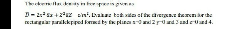 The electric flux density in free space is given as
D = 2x2 āx + Z²aZ c/m2. Evaluate both sides of the divergence theorem for the
rectangular parallelepiped formed by the planes x=D0 and 2 y=0 and 3 and z=0 and 4.
