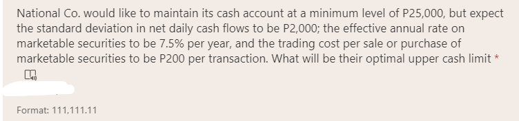 National Co. would like to maintain its cash account at a minimum level of P25,000, but expect
the standard deviation in net daily cash flows to be P2,000; the effective annual rate on
marketable securities to be 7.5% per year, and the trading cost per sale or purchase of
marketable securities to be P200 per transaction. What will be their optimal upper cash limit *
Format: 111,111.11
