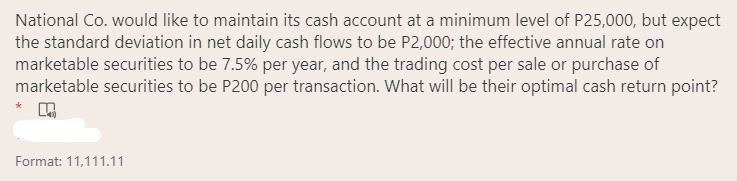 National Co. would like to maintain its cash account at a minimum level of P25,000, but expect
the standard deviation in net daily cash flows to be P2,000; the effective annual rate on
marketable securities to be 7.5% per year, and the trading cost per sale or purchase of
marketable securities to be P200 per transaction. What will be their optimal cash return point?
Format: 11,111.11
