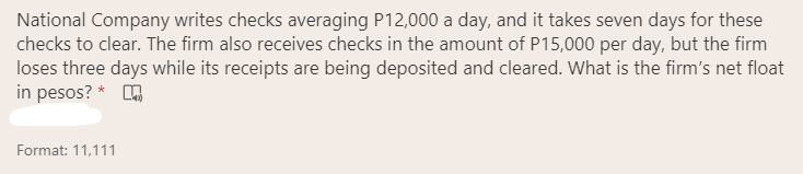 National Company writes checks averaging P12,000 a day, and it takes seven days for these
checks to clear. The firm also receives checks in the amount of P15,000 per day, but the firm
loses three days while its receipts are being deposited and cleared. What is the firm's net float
in pesos? *
Format: 11,111
