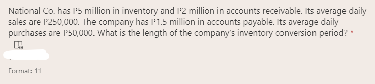 National Co. has P5 million in inventory and P2 million in accounts receivable. Its average daily
sales are P250,000. The company has P1.5 million in accounts payable. Its average daily
purchases are P50,000. What is the length of the company's inventory conversion period? *
Format: 11
