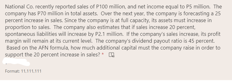 National Co. recently reported sales of P100 million, and net income equal to P5 million. The
company has P70 million in total assets. Over the next year, the company is forecasting a 25
percent increase in sales. Since the company is at full capacity, its assets must increase in
proportion to sales. The company also estimates that if sales increase 20 percent,
spontaneous liabilities will increase by P2.1 million. If the company's sales increase, its profit
margin will remain at its current level. The company's dividend payout ratio is 45 percent.
Based on the AFN formula, how much additional capital must the company raise in order to
support the 20 percent increase in sales? * A
Format: 11,111,111
