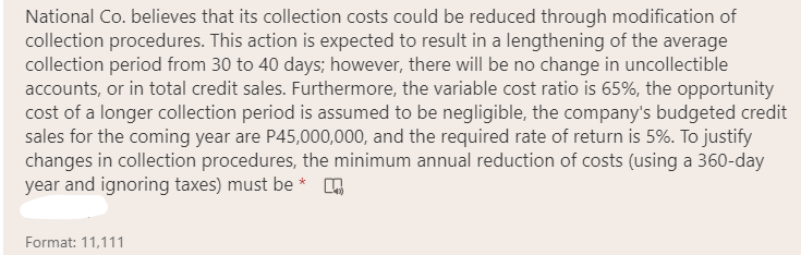 National Co. believes that its collection costs could be reduced through modification of
collection procedures. This action is expected to result in a lengthening of the average
collection period from 30 to 40 days; however, there will be no change in uncollectible
accounts, or in total credit sales. Furthermore, the variable cost ratio is 65%, the opportunity
cost of a longer collection period is assumed to be negligible, the company's budgeted credit
sales for the coming year are P45,000,000, and the required rate of return is 5%. To justify
changes in collection procedures, the minimum annual reduction of costs (using a 360-day
year and ignoring taxes) must be * .
Format: 11,111

