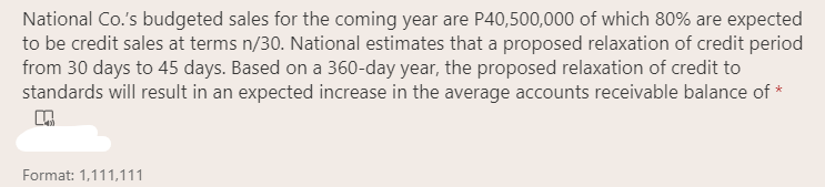 National Co.'s budgeted sales for the coming year are P40,500,000 of which 80% are expected
to be credit sales at terms n/30. National estimates that a proposed relaxation of credit period
from 30 days to 45 days. Based on a 360-day year, the proposed relaxation of credit to
standards will result in an expected increase in the average accounts receivable balance of *
Format: 1,111,111
