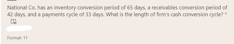 National Co. has an inventory conversion period of 65 days, a receivables conversion period of
42 days, and a payments cycle of 33 days. What is the length of firm's cash conversion cycle? *
Format: 11

