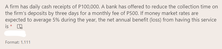 A firm has daily cash receipts of P100,000. A bank has offered to reduce the collection time on
the firm's deposits by three days for a monthly fee of P500. If money market rates are
expected to average 5% during the year, the net annual benefit (loss) from having this service
is * A
Format: 1,111

