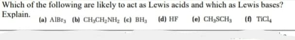 Which of the following are likely to act as Lewis acids and which as Lewis bases?
Explain.
(a) AlBr3 (b) CH;CH2NH2 (c) BH3
(d) HF
(e) CH3SCH3
() TÍC4
