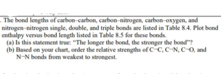 . The bond lengths of carbon-carbon, carbon-nitrogen, carbon-oxygen, and
nitrogen-nitrogen single, double, and triple bonds are listed in Table 8.4. Plot bond
enthalpy versus bond length listed in Table 8.5 for these bonds.
(a) Is this statement true: "The longer the bond, the stronger the bond"?
(b) Based on your chart, order the relative strengths of C-C, C-N, C-O, and
N-N bonds from weakest to strongest.
