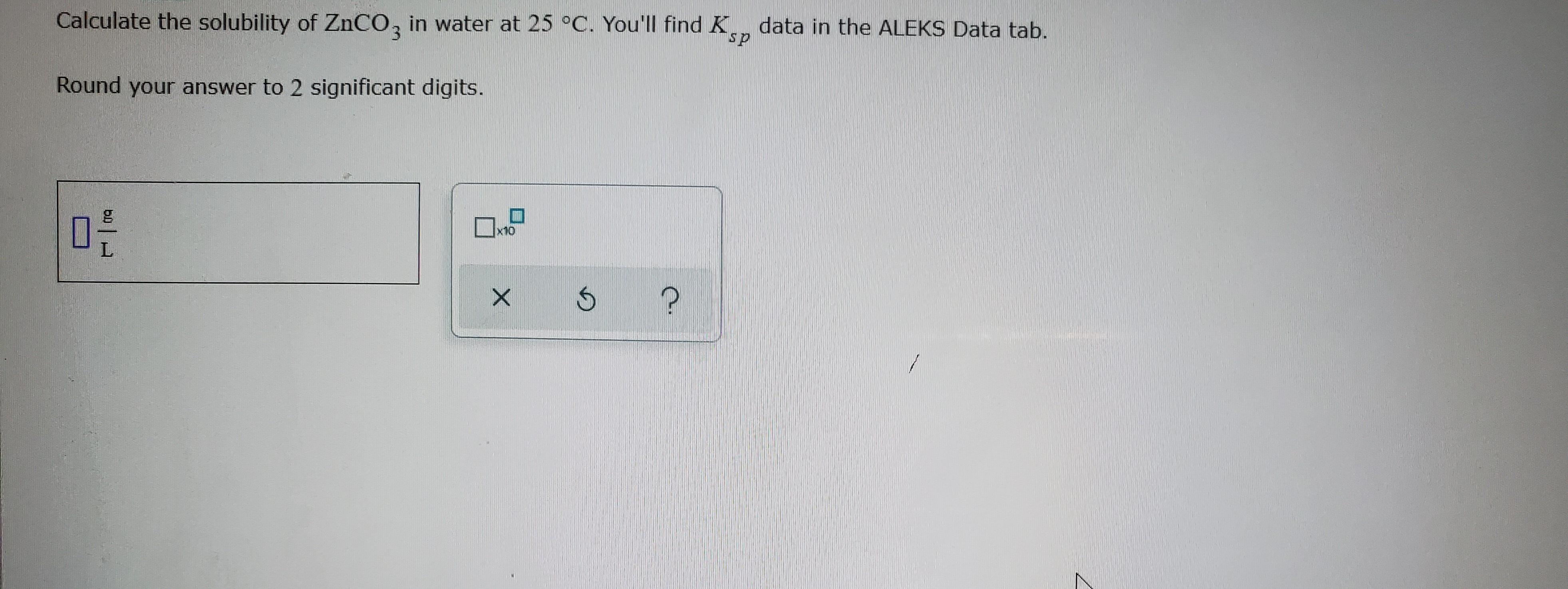 Calculate the solubility of ZNCO, in water at 25 °C. You'll find K, data in the ALEKS Data tab.
3.
ds.
Round your answer to 2 significant digits.
x10

