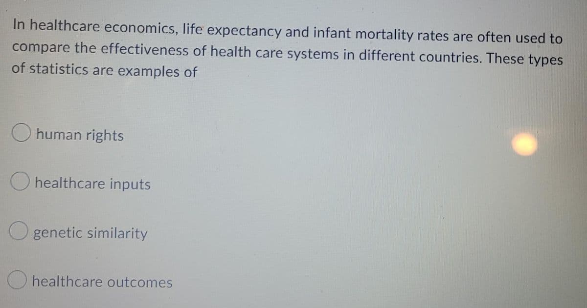 In healthcare economics, Ilife expectancy and infant mortality rates are often used to
compare the effectiveness of health care systems in different countries. These types
of statistics are examples of
human rights
O healthcare inputs
O genetic similarity
O healthcare outcomes
