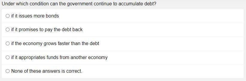 Under which condition can the government continue to accumulate debt?
if it issues more bonds
O if it promises to pay the debt back
O if the economy grows faster than the debt
O if it appropriates funds from another economy
None of these answers is correct.
