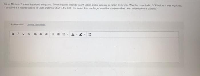 Piime Minister Trudeau legalized marijuana. The marijuana industry is a 11 Bilion dollar industry in British Columbia. Was this recorded in GDP before it was legalzed,
If so why? Is it now recorded in GDP, and if so why? is the GDP the same, less are larger now that marijuana has been added (ceteris paribus?
Shon Answer
Roolanegaton
!!
