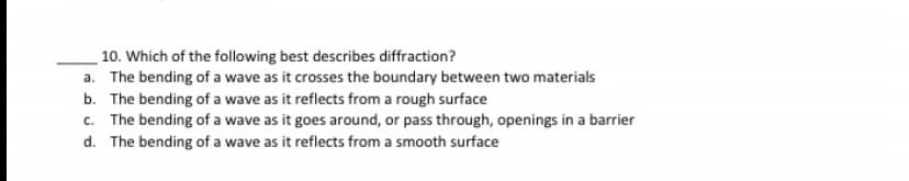 10. Which of the following best describes diffraction?
a. The bending of a wave as it crosses the boundary between two materials
b. The bending of a wave as it reflects from a rough surface
c. The bending of a wave as it goes around, or pass through, openings in a barrier
d. The bending of a wave as it reflects from a smooth surface
