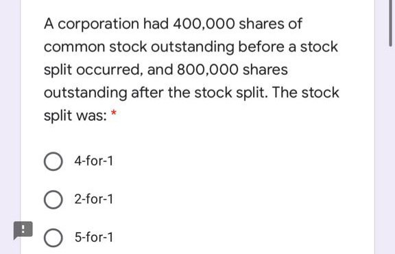 A corporation had 400,000 shares of
common stock outstanding before a stock
split occurred, and 800,000 shares
outstanding after the stock split. The stock
split was:
4-for-1
O 2-for-1
O 5-for-1

