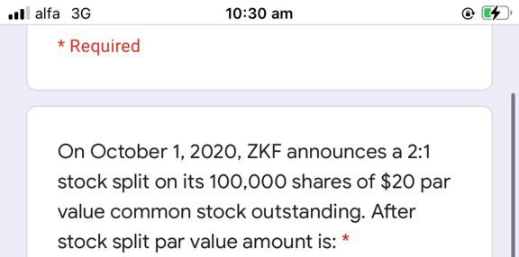 ll alfa 3G
10:30 am
* Required
On October 1, 2020, ZKF announces a 2:1
stock split on its 100,000 shares of $20 par
value common stock outstanding. After
stock split par value amount is: *
