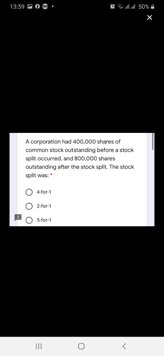 13:59
A corporation had 400,000 shares of
common stock outstanding before a stock
split occurred, and 800,000 shares
outstanding after the stock split. The stock
split was: *
4-for-1
2-for-1
5-for-1
II
