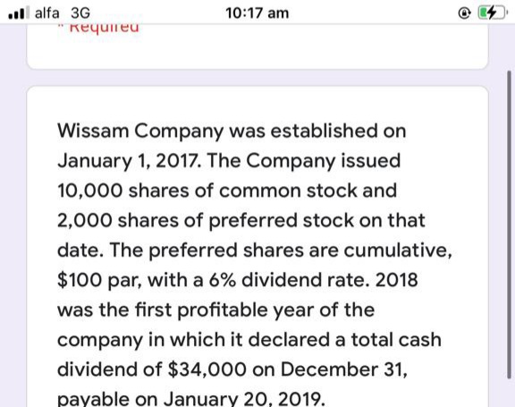 ll alfa 3G
10:17 am
requireu
Wissam Company was established on
January 1, 2017. The Company issued
10,000 shares of common stock and
2,000 shares of preferred stock on that
date. The preferred shares are cumulative,
$100 par, with a 6% dividend rate. 2018
was the first profitable year of the
company in which it declared a total cash
dividend of $34,000 on December 31,
payable on January 20, 2019.
