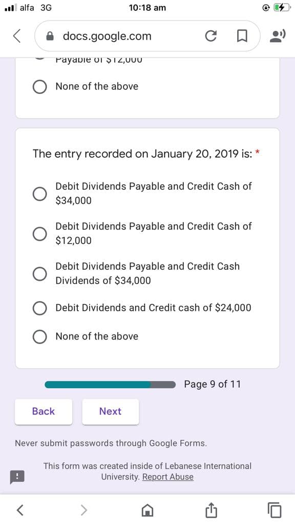 ull alfa 3G
10:18 am
A docs.google.com
Payabie of S12,000
None of the above
The entry recorded on January 20, 2019 is:
Debit Dividends Payable and Credit Cash of
$34,000
Debit Dividends Payable and Credit Cash of
$12,000
Debit Dividends Payable and Credit Cash
Dividends of $34,000
Debit Dividends and Credit cash of $24,000
None of the above
Page 9 of 11
Back
Next
Never submit passwords through Google Forms.
This form was created inside of Lebanese International
University. Report Abuse

