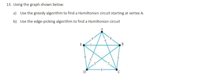 13. Using the graph shown below:
a) Use the greedy algorithm to find a Hamiltonian circuit starting at vertex A.
b) Use the edge-picking algorithm to find a Hamiltonian circuit
