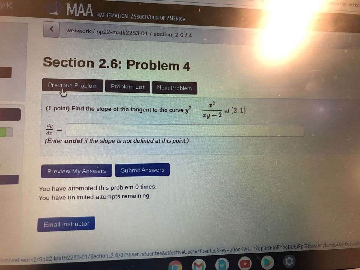 ashion Online For.
ork
MAA
MATHEMATICAL ASSOCIATION OF AMERICA
webwork / sp22-math2253-01 / section 2.6 / 4
Section 2.6: Problem 4
Previous Problem
Problem List
Next Problem
.2
(1 point) Find the slope of the tangent to the curve y
at (2, 1)
ry +2
dy
(Enter undef if the slope is not defined at this point.)
%3D
Preview My Answers
Submit Answers
You have attempted this problem 0 times.
You have unlimited attempts remaining.
Email instructor
net/webwork2/Sp22-Math2253-01/Section 2.6/3/?user%3Dsfuentes&effectiveUser%3Dsfuentes&key%=Du0osKvrtUjr7gpixS6tnFYo6MKErFp19&displayMode-MathJax&s
%3D
