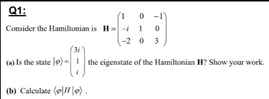 Q1:
(1 0
Consider the Hamiltonian is H = -i 1
-2 0 3
-1
(3i
(a) Is the state |9) =1 the eigenstate of the Hamiltonian H? Show your work.
(b) Calculate (o|H |9) .
