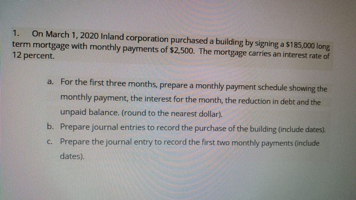 On March 1, 2020 Inland corporation purchased a building by signing a $185,000 long
term mortgage with monthly payments of $2,500. The mortgage carries an interest rate of
12 percent.
1.
a. For the first three months, prepare a monthly payment schedule showing the
monthly payment, the interest for the month, the reduction in debt and the
unpaid balance. (round to the nearest dollar).
b. Prepare journal entries to record the purchase of the building (include dates).
C. Prepare the journal entry to record the first two monthly payments (include
dates).
