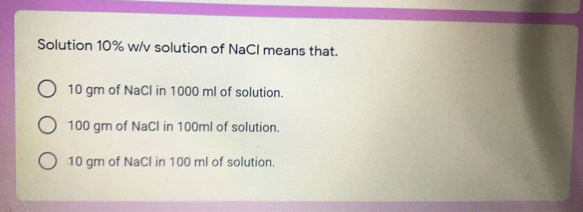 Solution 10% w/v solution of NaCl means that.
O 10 gm of NaCl in 1000 ml of solution.
100 gm of NaCl in 100ml of solution.
10 gm of NaCI in 100 ml of solution.
