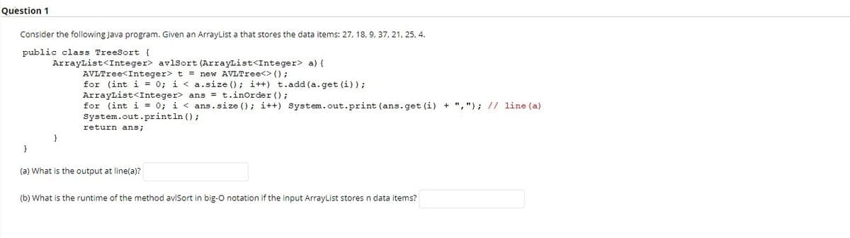 Question 1
Consider the following Java program. Given an ArrayList a that stores the data items: 27, 18, 9, 37, 21, 25, 4.
public class TreeSort {
ArrayList<Integer> avlsort (ArrayList<Integer> a) {
AVLTree<Integer> t = new AVLTree<> ();
for (int i = 0; i < a.size (); i++) t.add (a.get (i));
ArrayList<Integer> ans = t.inOrder ();
for (int i = 0; i < ans.size (); i++) System.out.print (ans.get (i) + ","); // line (a)
System.out.println ();
return ans;
}
(a) What is the output at line(a)?
(b) What is the runtime of the method aviSort in big-O notation if the input ArrayList stores n data items?
